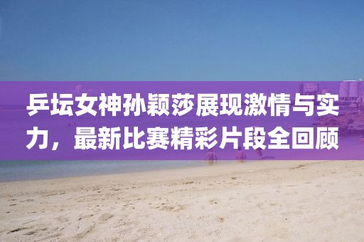 乒坛女神孙颖莎展现激情与实力，最新比赛精彩片段全回顾