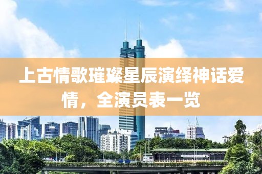 上古情歌璀璨星辰演绎神话爱情，全演员表一览