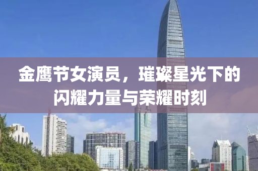 金鹰节女演员，璀璨星光下的闪耀力量与荣耀时刻