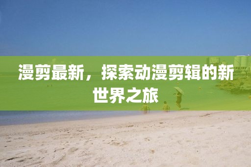 漫剪最新，探索动漫剪辑的新世界之旅