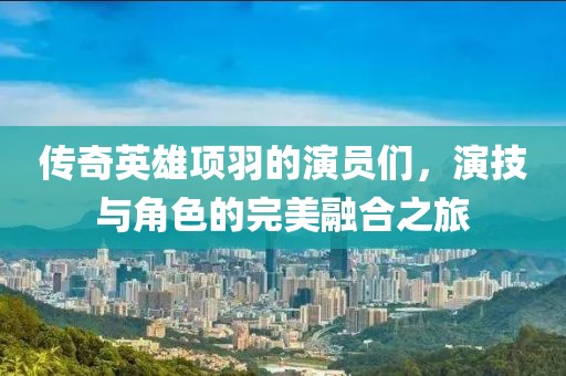 传奇英雄项羽的演员们，演技与角色的完美融合之旅