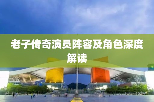 老子传奇演员阵容及角色深度解读