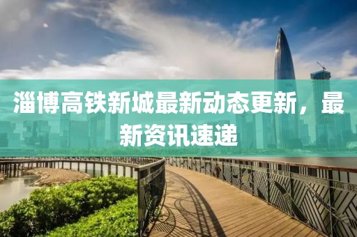 淄博高铁新城最新动态更新，最新资讯速递