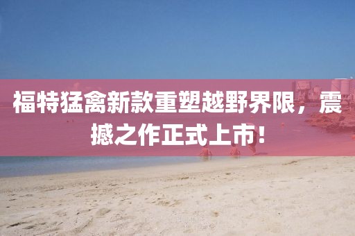 福特猛禽新款重塑越野界限，震撼之作正式上市！