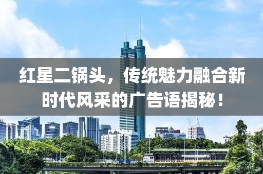 红星二锅头，传统魅力融合新时代风采的广告语揭秘！