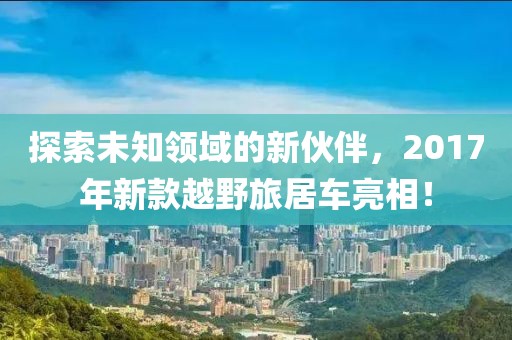 探索未知领域的新伙伴，2017年新款越野旅居车亮相！