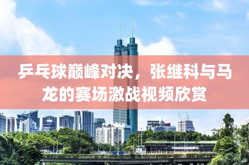 乒乓球巅峰对决，张继科与马龙的赛场激战视频欣赏