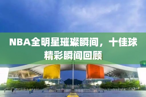 NBA全明星璀璨瞬间，十佳球精彩瞬间回顾