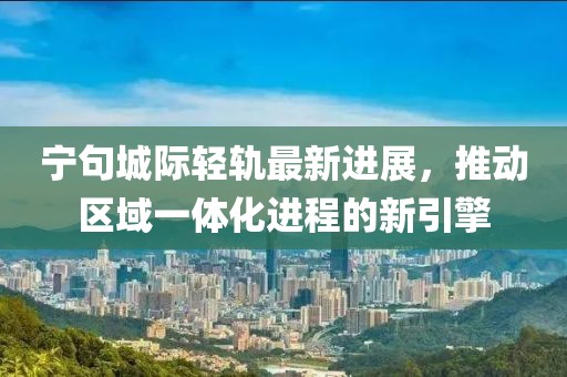 宁句城际轻轨最新进展，推动区域一体化进程的新引擎