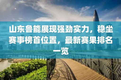 山东鲁能展现强劲实力，稳坐赛事榜首位置，最新赛果排名一览