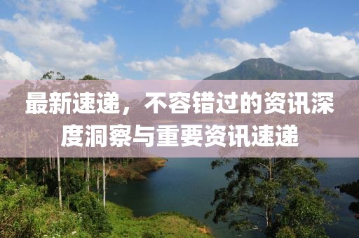最新速递，不容错过的资讯深度洞察与重要资讯速递