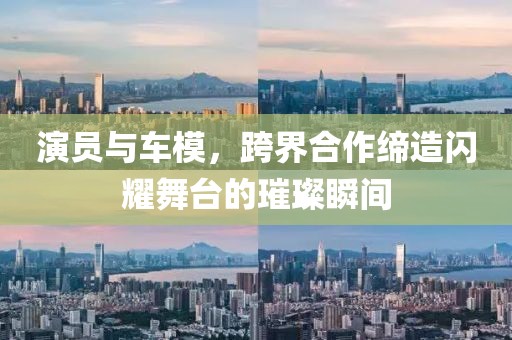 演员与车模，跨界合作缔造闪耀舞台的璀璨瞬间