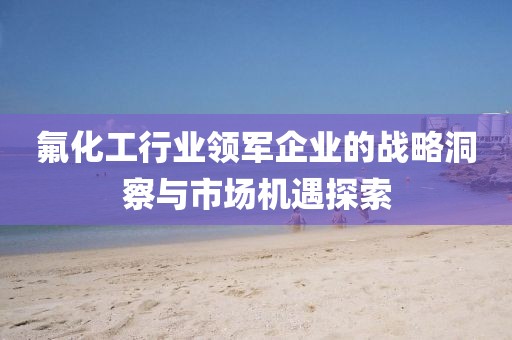 氟化工行业领军企业的战略洞察与市场机遇探索