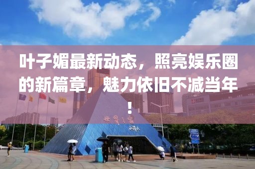 叶子媚最新动态，照亮娱乐圈的新篇章，魅力依旧不减当年！