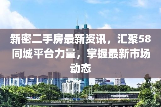 新密二手房最新资讯，汇聚58同城平台力量，掌握最新市场动态