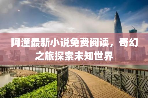 阿潼最新小说免费阅读，奇幻之旅探索未知世界