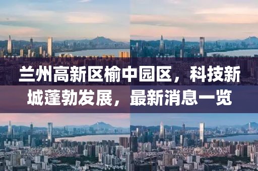 兰州高新区榆中园区，科技新城蓬勃发展，最新消息一览