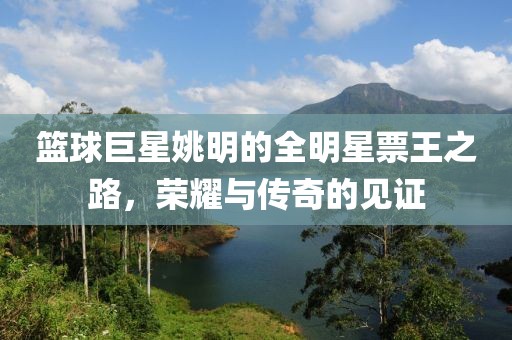 篮球巨星姚明的全明星票王之路，荣耀与传奇的见证