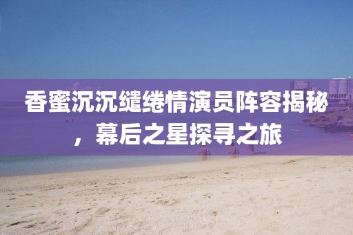 香蜜沉沉缱绻情演员阵容揭秘，幕后之星探寻之旅
