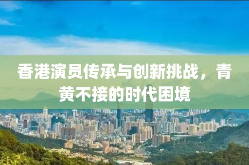 香港演员传承与创新挑战，青黄不接的时代困境