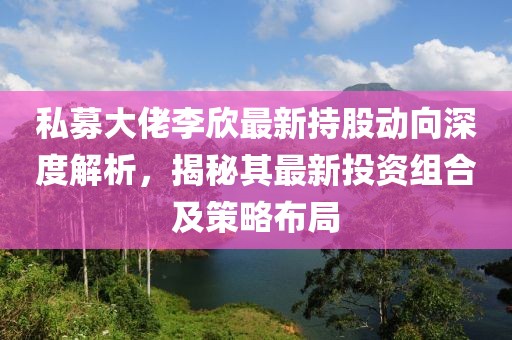 私募大佬李欣最新持股动向深度解析，揭秘其最新投资组合及策略布局