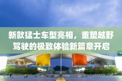 新款猛士车型亮相，重塑越野驾驶的极致体验新篇章开启