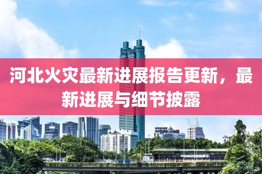 河北火灾最新进展报告更新，最新进展与细节披露