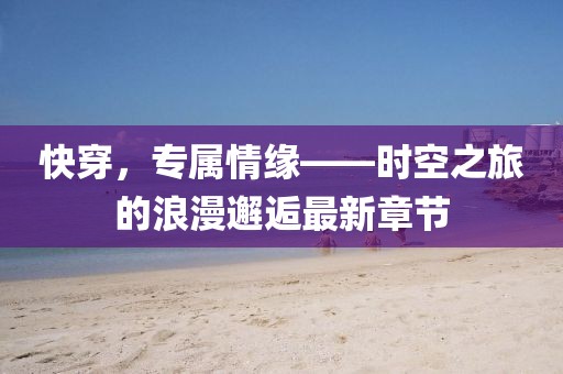 快穿，专属情缘——时空之旅的浪漫邂逅最新章节