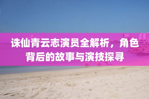 诛仙青云志演员全解析，角色背后的故事与演技探寻