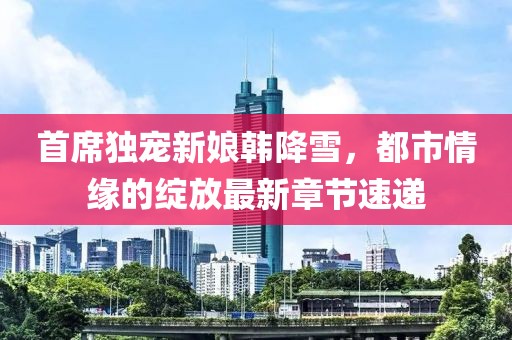 首席独宠新娘韩降雪，都市情缘的绽放最新章节速递