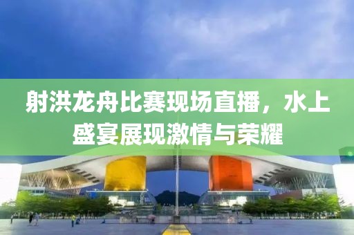 射洪龙舟比赛现场直播，水上盛宴展现激情与荣耀
