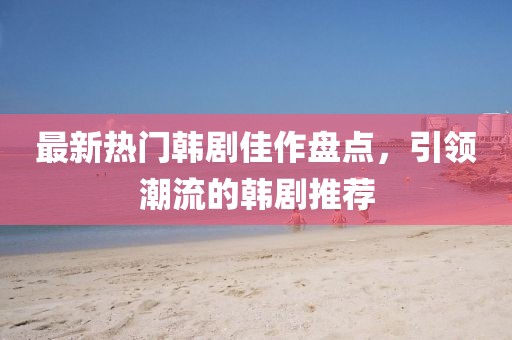 最新热门韩剧佳作盘点，引领潮流的韩剧推荐