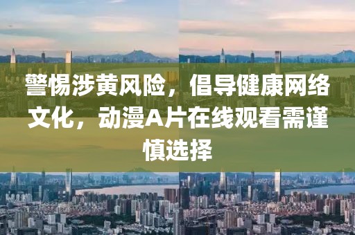 警惕涉黄风险，倡导健康网络文化，动漫A片在线观看需谨慎选择