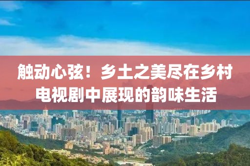 触动心弦！乡土之美尽在乡村电视剧中展现的韵味生活