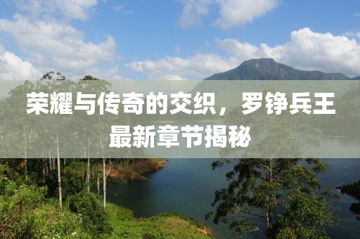 荣耀与传奇的交织，罗铮兵王最新章节揭秘