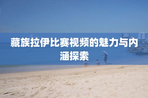 藏族拉伊比赛视频的魅力与内涵探索