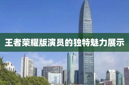 王者荣耀版演员的独特魅力展示