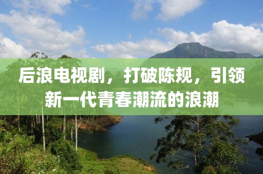 后浪电视剧，打破陈规，引领新一代青春潮流的浪潮