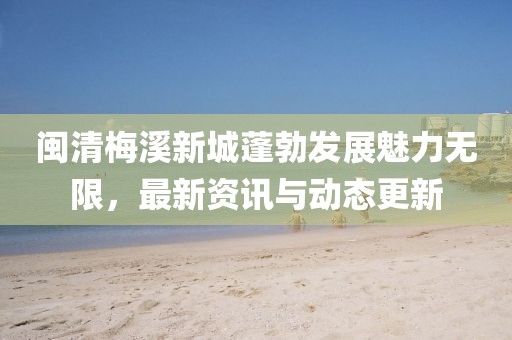 闽清梅溪新城蓬勃发展魅力无限，最新资讯与动态更新