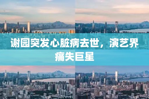 谢园突发心脏病去世，演艺界痛失巨星