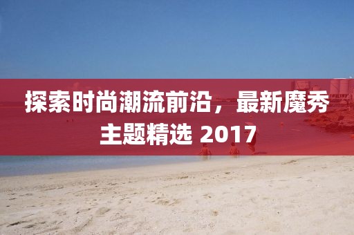 探索时尚潮流前沿，最新魔秀主题精选 2017