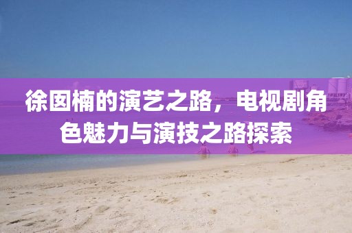 徐囡楠的演艺之路，电视剧角色魅力与演技之路探索