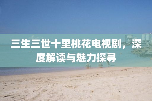 三生三世十里桃花电视剧，深度解读与魅力探寻