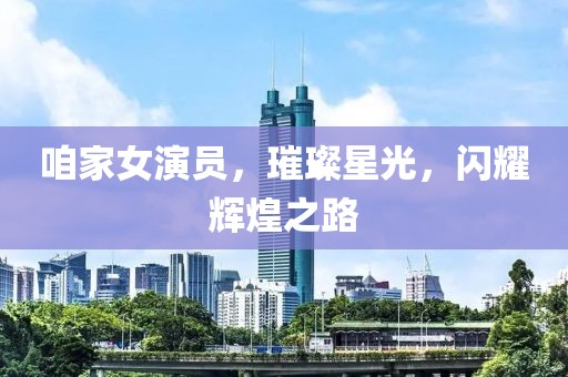 咱家女演员，璀璨星光，闪耀辉煌之路