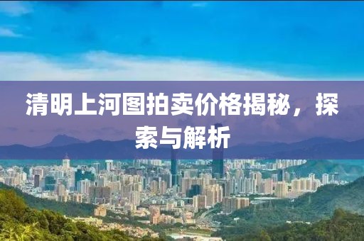 清明上河图拍卖价格揭秘，探索与解析