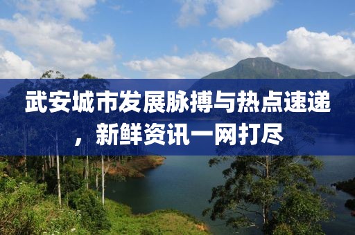武安城市发展脉搏与热点速递，新鲜资讯一网打尽