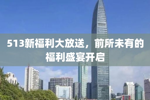 513新福利大放送，前所未有的福利盛宴开启