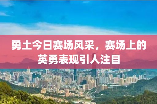勇土今日赛场风采，赛场上的英勇表现引人注目