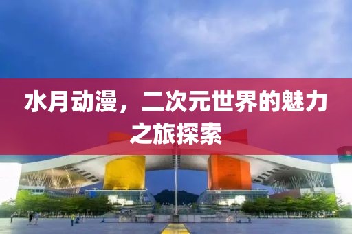 水月动漫，二次元世界的魅力之旅探索
