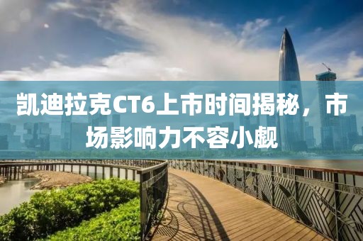 凯迪拉克CT6上市时间揭秘，市场影响力不容小觑